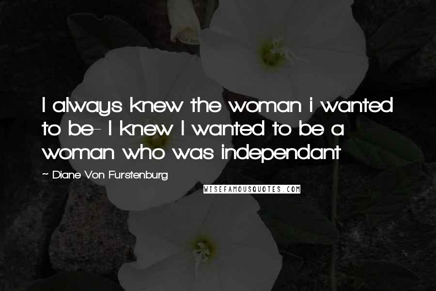 Diane Von Furstenburg quotes: I always knew the woman i wanted to be- I knew I wanted to be a woman who was independant