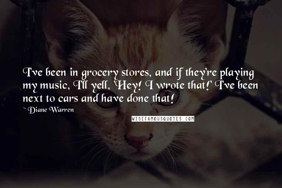 Diane Warren quotes: I've been in grocery stores, and if they're playing my music, I'll yell, 'Hey! I wrote that!' I've been next to cars and have done that! Diane Warren quotes: I've been in grocery stores, and if they're playing my music, I'll yell, 'Hey! I wrote that!' I've been next to cars and have done that!