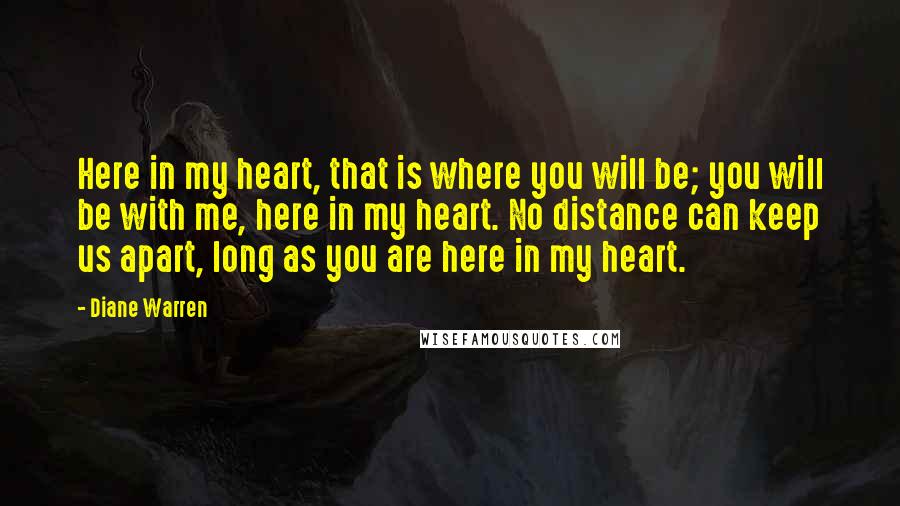 Diane Warren quotes: Here in my heart, that is where you will be; you will be with me, here in my heart. No distance can keep us apart, long as you are here Diane Warren quotes: Here in my heart, that is where you will be; you will be with me, here in my heart. No distance can keep us apart, long as you are here