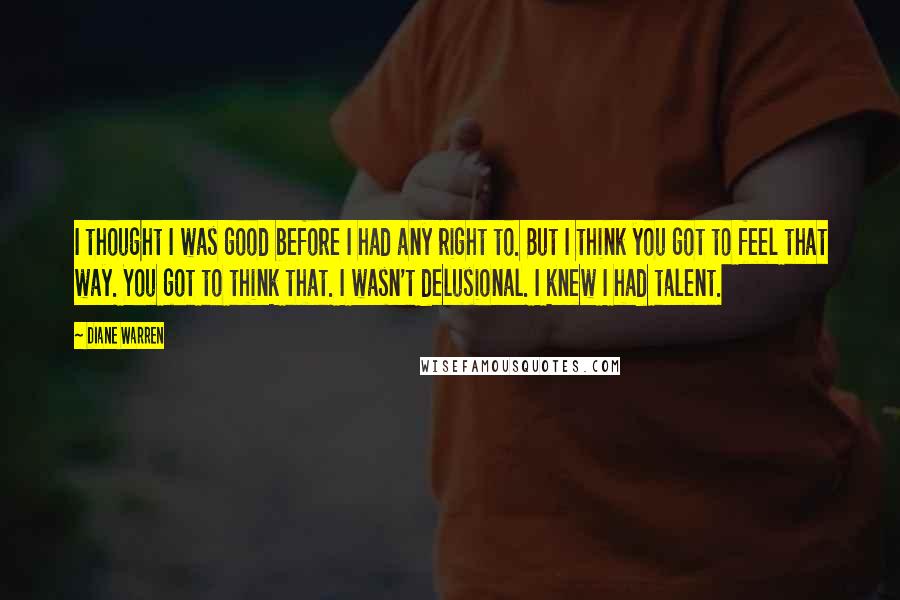 Diane Warren quotes: I thought I was good before I had any right to. But I think you got to feel that way. You got to think that. I wasn't delusional. I knew Diane Warren quotes: I thought I was good before I had any right to. But I think you got to feel that way. You got to think that. I wasn't delusional. I knew
