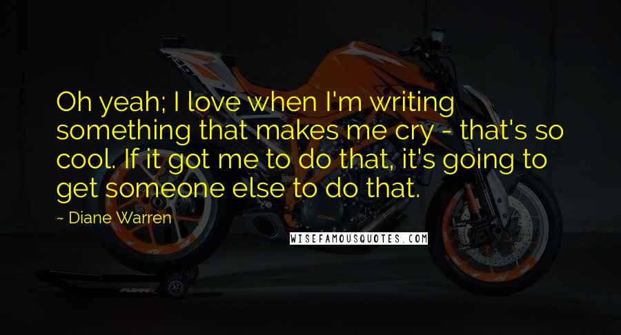 Diane Warren quotes: Oh yeah; I love when I'm writing something that makes me cry - that's so cool. If it got me to do that, it's going to get someone else to