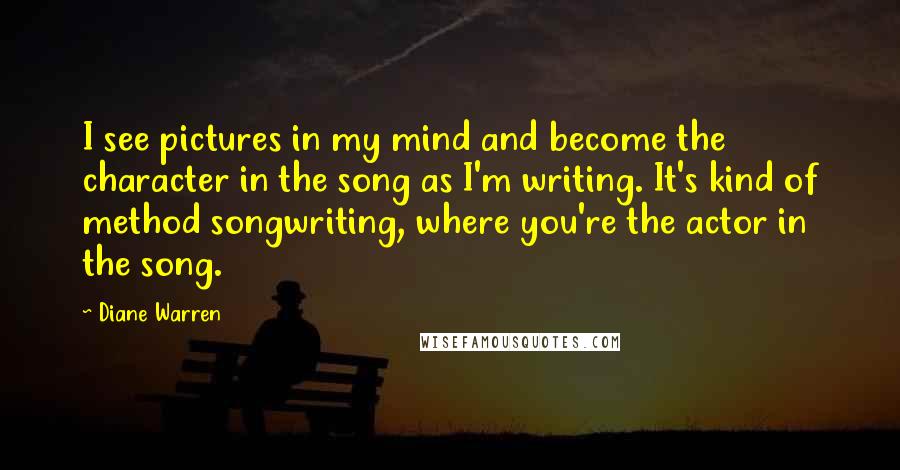 Diane Warren quotes: I see pictures in my mind and become the character in the song as I'm writing. It's kind of method songwriting, where you're the actor in the song. Diane Warren quotes: I see pictures in my mind and become the character in the song as I'm writing. It's kind of method songwriting, where you're the actor in the song.