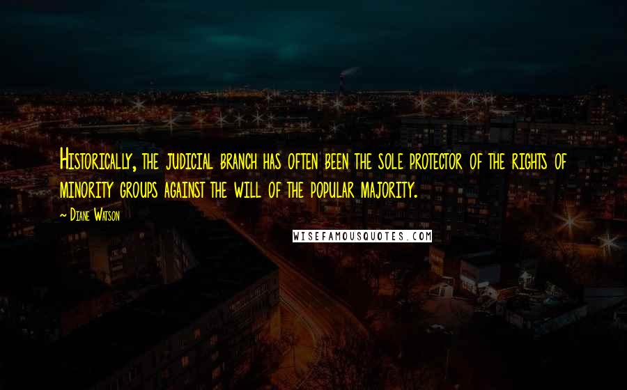 Diane Watson quotes: Historically, the judicial branch has often been the sole protector of the rights of minority groups against the will of the popular majority. Diane Watson quotes: Historically, the judicial branch has often been the sole protector of the rights of minority groups against the will of the popular majority.