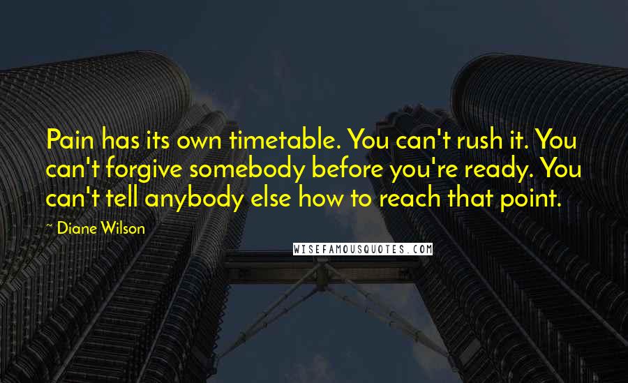 Diane Wilson quotes: Pain has its own timetable. You can't rush it. You can't forgive somebody before you're ready. You can't tell anybody else how to reach that point. Diane Wilson quotes: Pain has its own timetable. You can't rush it. You can't forgive somebody before you're ready. You can't tell anybody else how to reach that point.