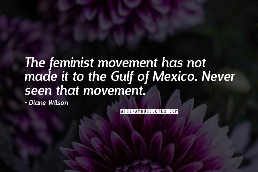 Diane Wilson quotes: The feminist movement has not made it to the Gulf of Mexico. Never seen that movement. Diane Wilson quotes: The feminist movement has not made it to the Gulf of Mexico. Never seen that movement.
