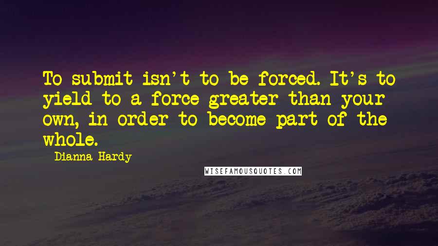 Dianna Hardy quotes: To submit isn't to be forced. It's to yield to a force greater than your own, in order to become part of the whole.