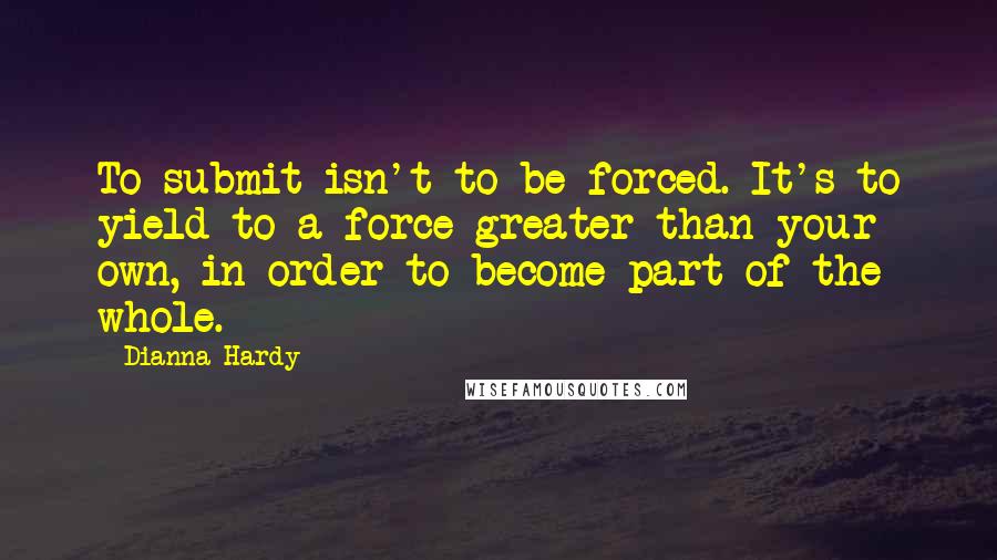 Dianna Hardy quotes: To submit isn't to be forced. It's to yield to a force greater than your own, in order to become part of the whole. Dianna Hardy quotes: To submit isn't to be forced. It's to yield to a force greater than your own, in order to become part of the whole.