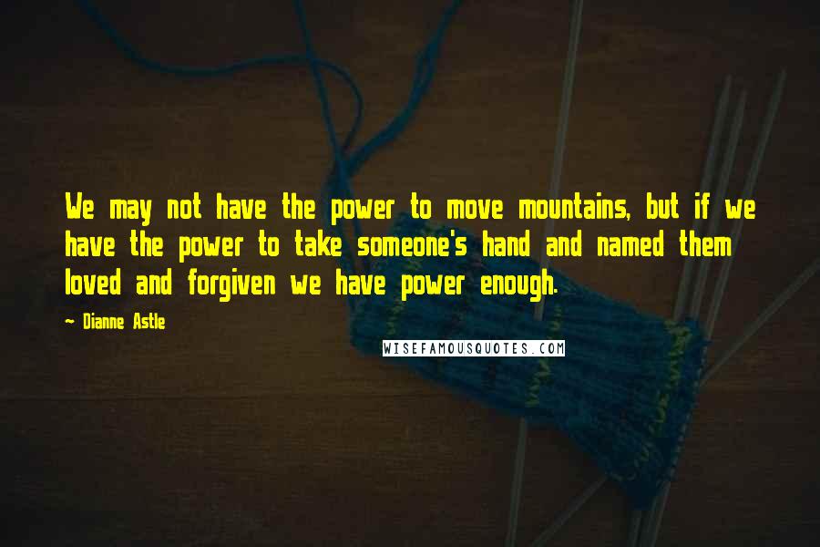 Dianne Astle quotes: We may not have the power to move mountains, but if we have the power to take someone's hand and named them loved and forgiven we have power enough. Dianne Astle quotes: We may not have the power to move mountains, but if we have the power to take someone's hand and named them loved and forgiven we have power enough.