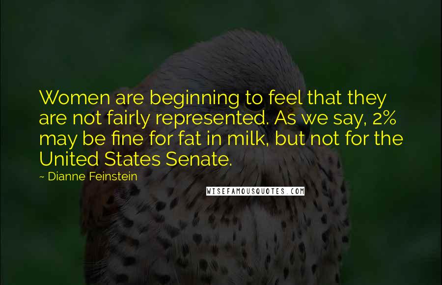 Dianne Feinstein quotes: Women are beginning to feel that they are not fairly represented. As we say, 2% may be fine for fat in milk, but not for the United States Senate.