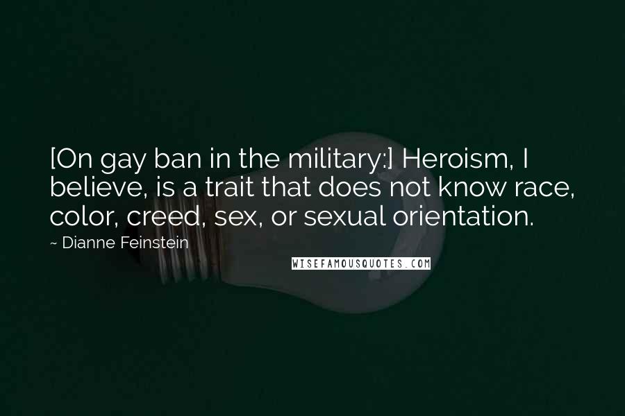 Dianne Feinstein quotes: [On gay ban in the military:] Heroism, I believe, is a trait that does not know race, color, creed, sex, or sexual orientation.