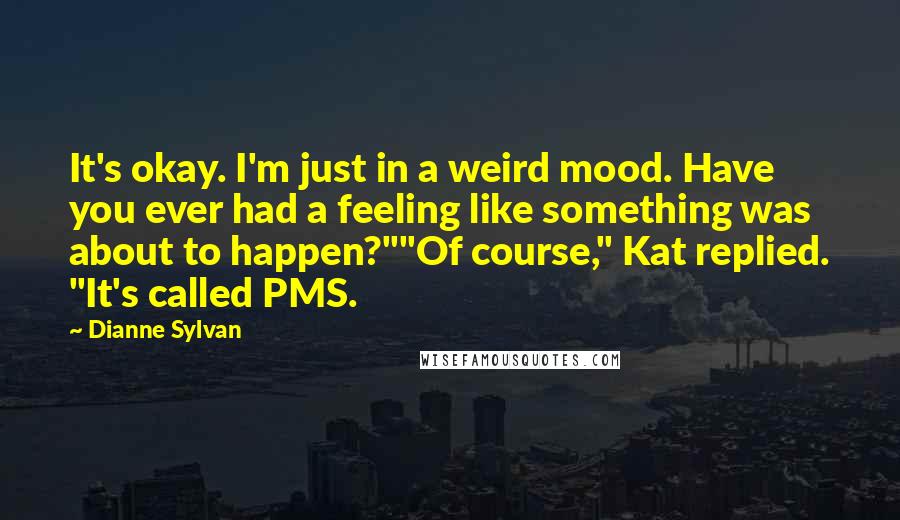 Dianne Sylvan quotes: It's okay. I'm just in a weird mood. Have you ever had a feeling like something was about to happen?""Of course," Kat replied. "It's called PMS. Dianne Sylvan quotes: It's okay. I'm just in a weird mood. Have you ever had a feeling like something was about to happen?""Of course," Kat replied. "It's called PMS.