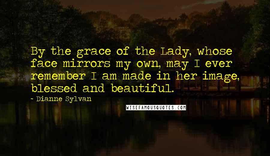 Dianne Sylvan quotes: By the grace of the Lady, whose face mirrors my own, may I ever remember I am made in her image, blessed and beautiful. Dianne Sylvan quotes: By the grace of the Lady, whose face mirrors my own, may I ever remember I am made in her image, blessed and beautiful.