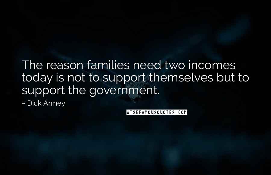 Dick Armey quotes: The reason families need two incomes today is not to support themselves but to support the government.
