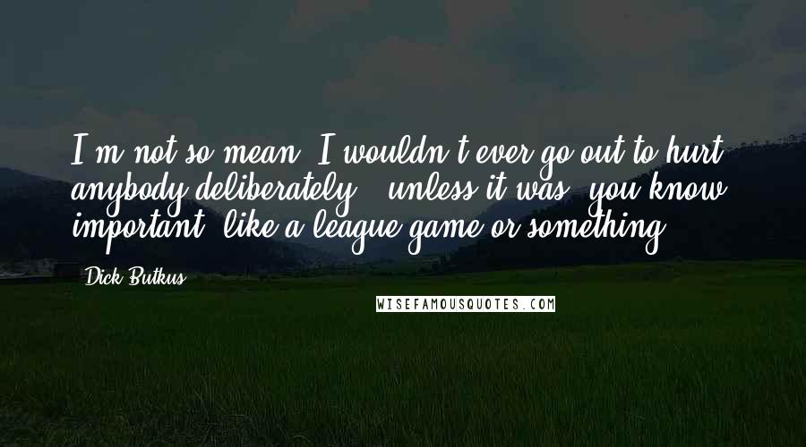 Dick Butkus quotes: I'm not so mean. I wouldn't ever go out to hurt anybody deliberately - unless it was, you know, important, like a league game or something.