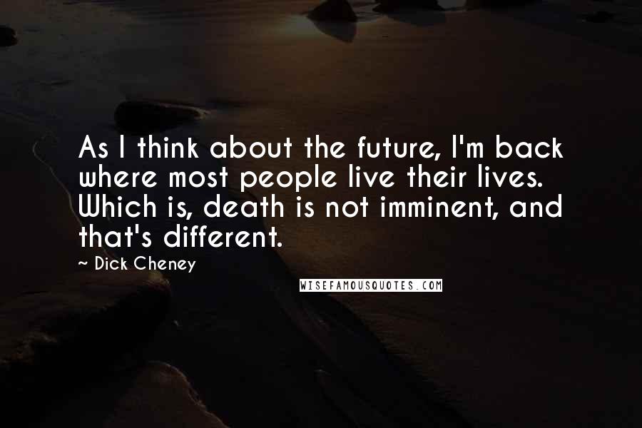 Dick Cheney quotes: As I think about the future, I'm back where most people live their lives. Which is, death is not imminent, and that's different.