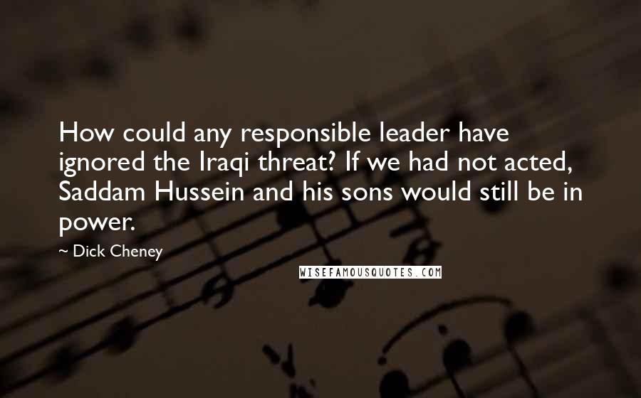Dick Cheney quotes: How could any responsible leader have ignored the Iraqi threat? If we had not acted, Saddam Hussein and his sons would still be in power.