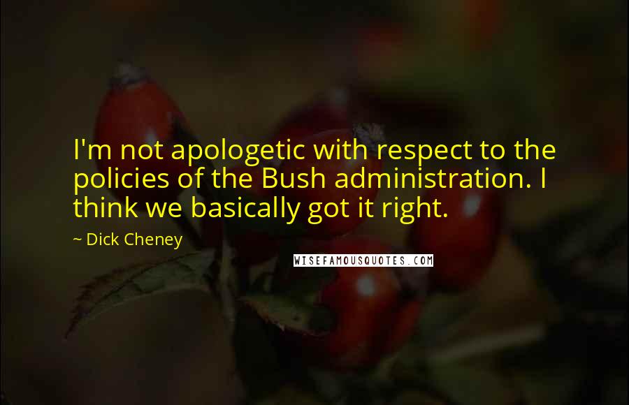 Dick Cheney quotes: I'm not apologetic with respect to the policies of the Bush administration. I think we basically got it right.