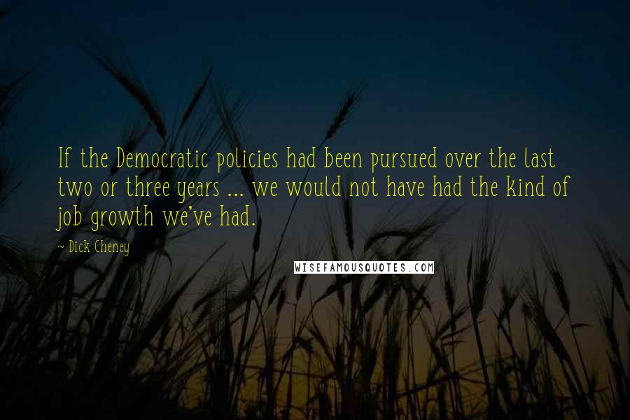 Dick Cheney quotes: If the Democratic policies had been pursued over the last two or three years ... we would not have had the kind of job growth we've had.