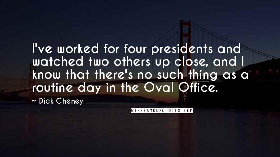 Dick Cheney quotes: I've worked for four presidents and watched two others up close, and I know that there's no such thing as a routine day in the Oval Office.