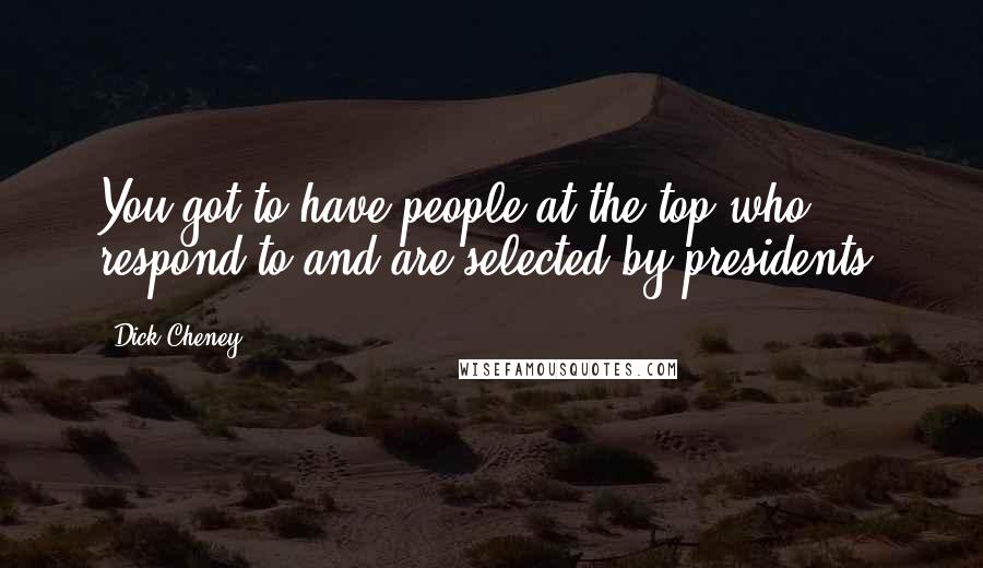 Dick Cheney quotes: You got to have people at the top who respond to and are selected by presidents.