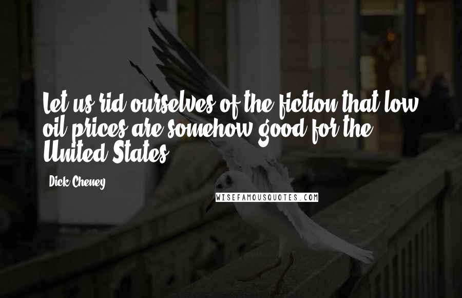 Dick Cheney quotes: Let us rid ourselves of the fiction that low oil prices are somehow good for the United States.