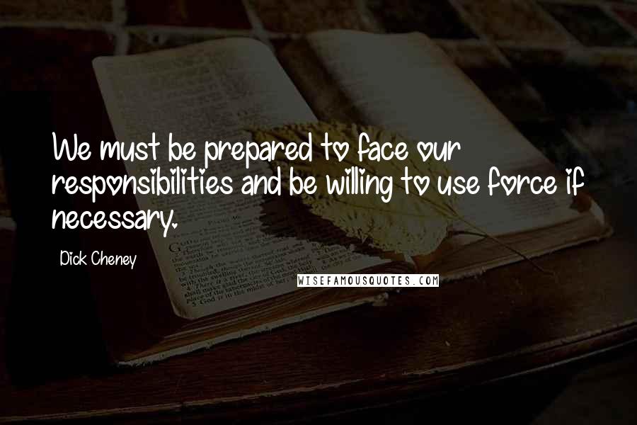 Dick Cheney quotes: We must be prepared to face our responsibilities and be willing to use force if necessary.