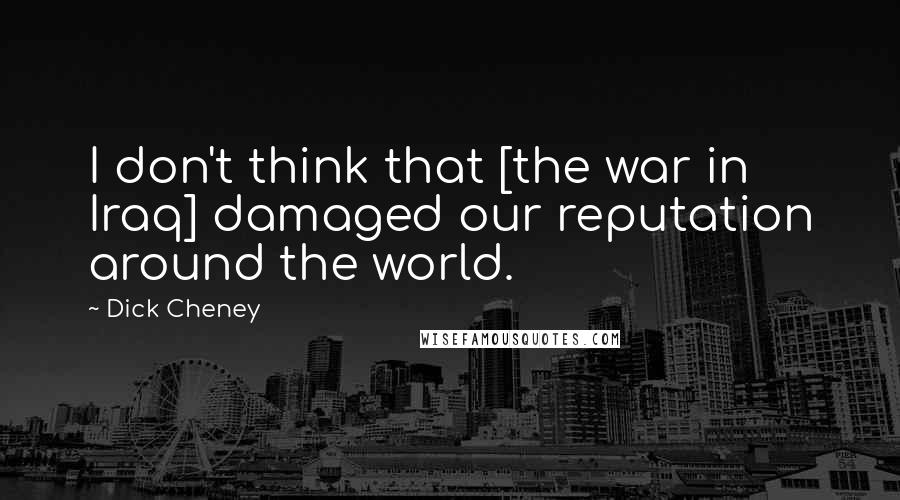 Dick Cheney quotes: I don't think that [the war in Iraq] damaged our reputation around the world.