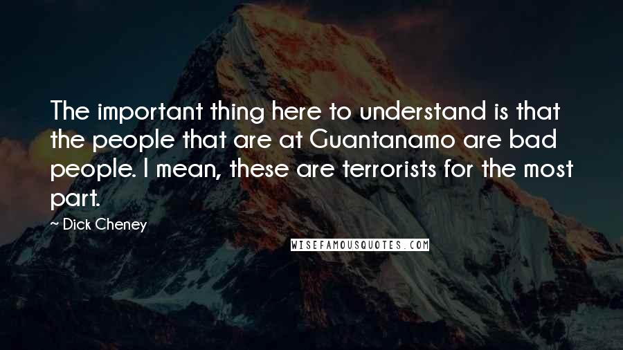 Dick Cheney quotes: The important thing here to understand is that the people that are at Guantanamo are bad people. I mean, these are terrorists for the most part.