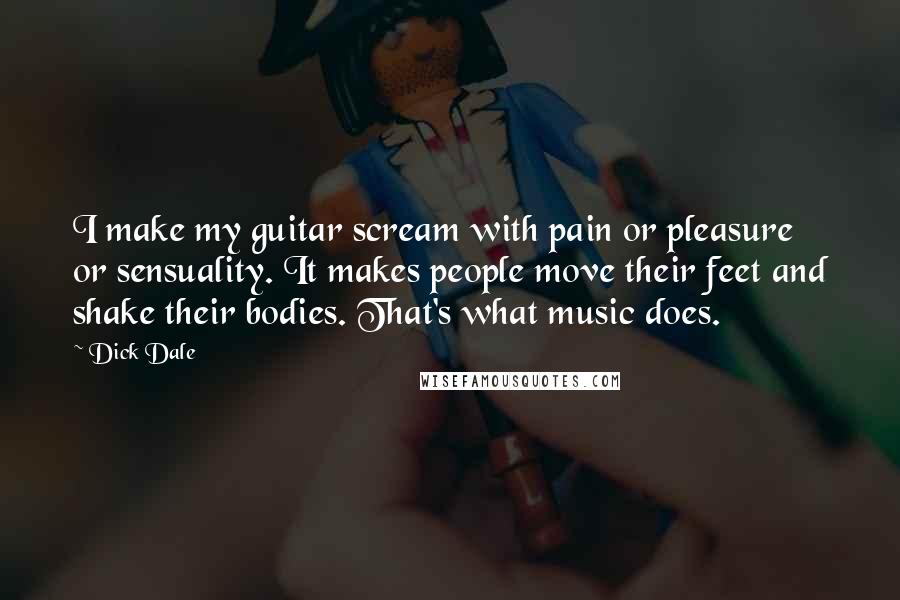 Dick Dale quotes: I make my guitar scream with pain or pleasure or sensuality. It makes people move their feet and shake their bodies. That's what music does.