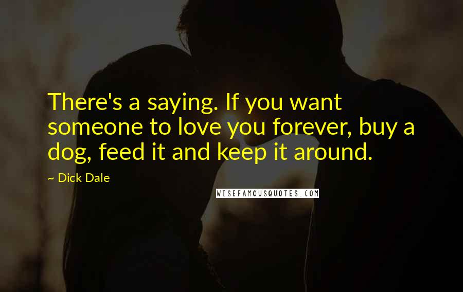 Dick Dale quotes: There's a saying. If you want someone to love you forever, buy a dog, feed it and keep it around.