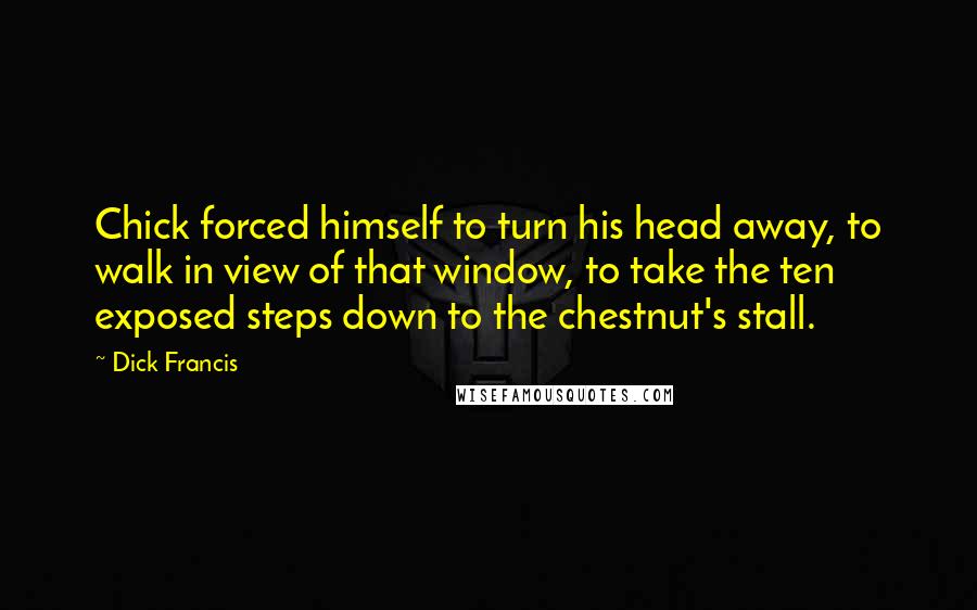 Dick Francis quotes: Chick forced himself to turn his head away, to walk in view of that window, to take the ten exposed steps down to the chestnut's stall. Dick Francis quotes: Chick forced himself to turn his head away, to walk in view of that window, to take the ten exposed steps down to the chestnut's stall.