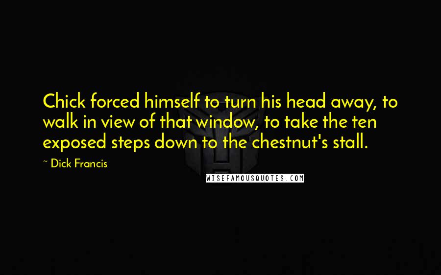 Dick Francis quotes: Chick forced himself to turn his head away, to walk in view of that window, to take the ten exposed steps down to the chestnut's stall.