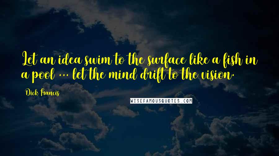 Dick Francis quotes: Let an idea swim to the surface like a fish in a pool ... let the mind drift to the vision.