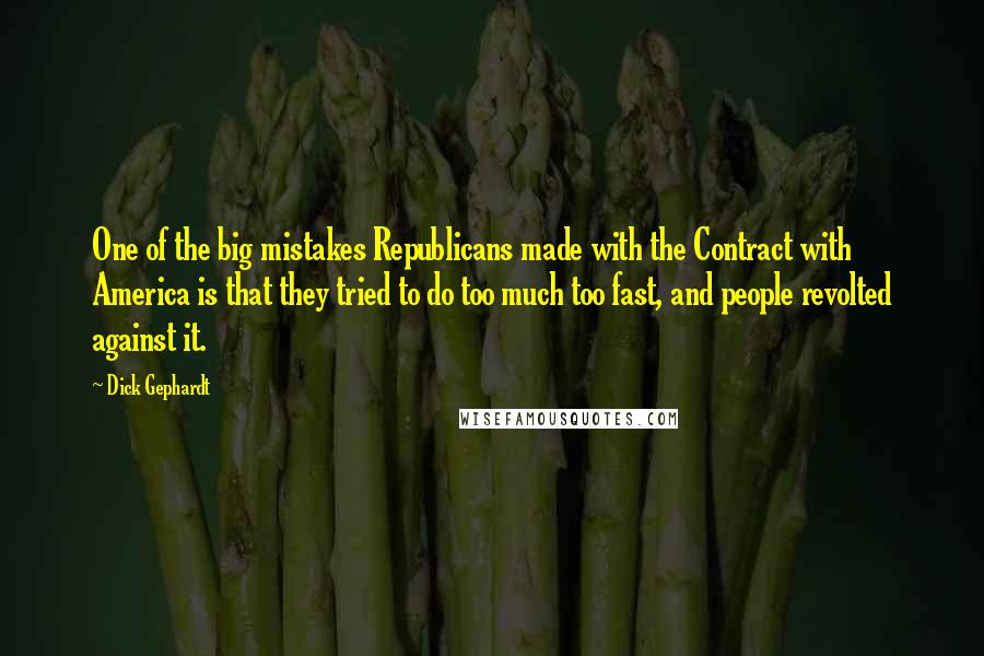 Dick Gephardt quotes: One of the big mistakes Republicans made with the Contract with America is that they tried to do too much too fast, and people revolted against it. Dick Gephardt quotes: One of the big mistakes Republicans made with the Contract with America is that they tried to do too much too fast, and people revolted against it.