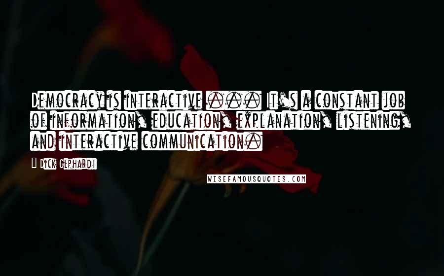Dick Gephardt quotes: Democracy is interactive ... It's a constant job of information, education, explanation, listening, and interactive communication. Dick Gephardt quotes: Democracy is interactive ... It's a constant job of information, education, explanation, listening, and interactive communication.