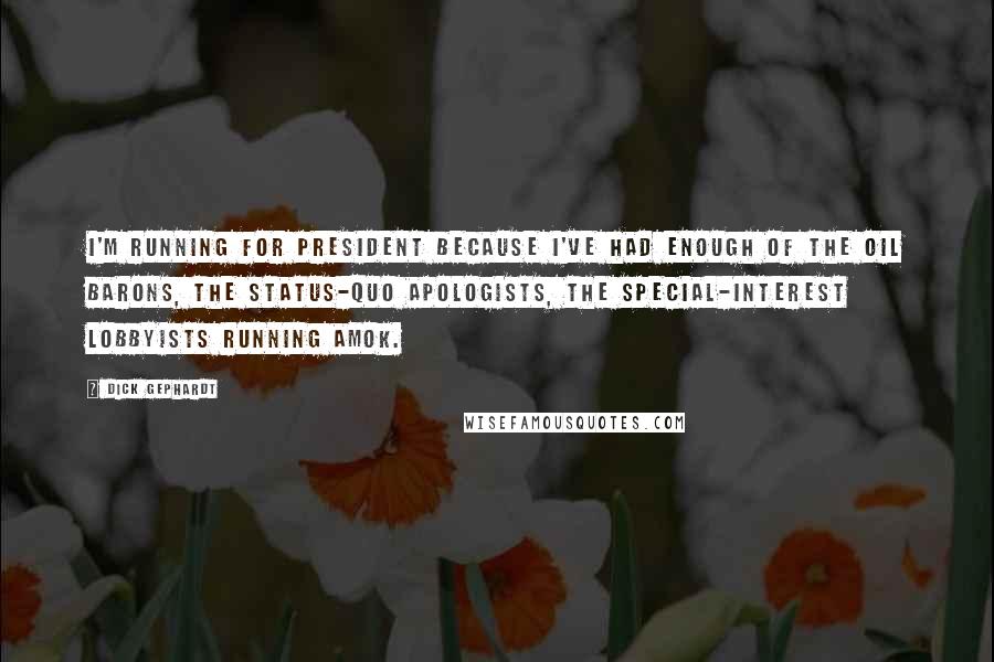 Dick Gephardt quotes: I'm running for president because I've had enough of the oil barons, the status-quo apologists, the special-interest lobbyists running amok. Dick Gephardt quotes: I'm running for president because I've had enough of the oil barons, the status-quo apologists, the special-interest lobbyists running amok.