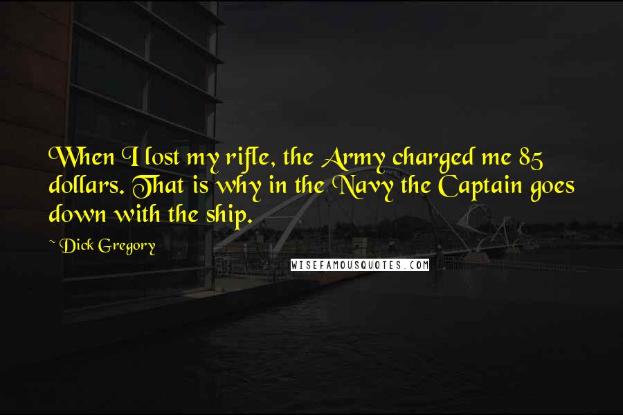 Dick Gregory quotes: When I lost my rifle, the Army charged me 85 dollars. That is why in the Navy the Captain goes down with the ship. Dick Gregory quotes: When I lost my rifle, the Army charged me 85 dollars. That is why in the Navy the Captain goes down with the ship.