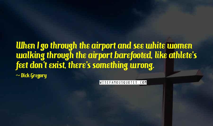 Dick Gregory quotes: When I go through the airport and see white women walking through the airport barefooted, like athlete's feet don't exist, there's something wrong. Dick Gregory quotes: When I go through the airport and see white women walking through the airport barefooted, like athlete's feet don't exist, there's something wrong.