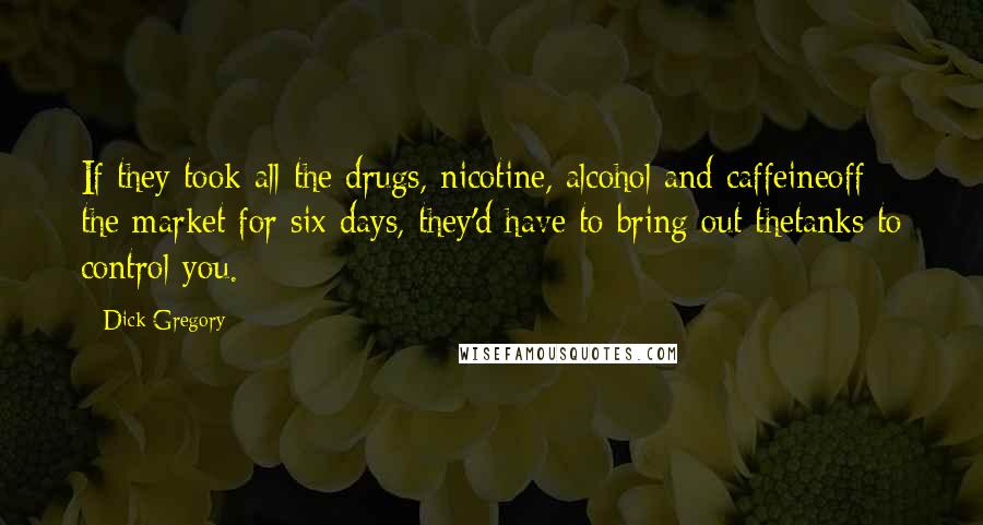 Dick Gregory quotes: If they took all the drugs, nicotine, alcohol and caffeineoff the market for six days, they'd have to bring out thetanks to control you. Dick Gregory quotes: If they took all the drugs, nicotine, alcohol and caffeineoff the market for six days, they'd have to bring out thetanks to control you.