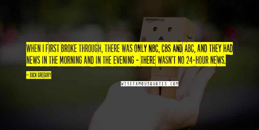 Dick Gregory quotes: When I first broke through, there was only NBC, CBS and ABC, and they had news in the morning and in the evening - there wasn't no 24-hour news. Dick Gregory quotes: When I first broke through, there was only NBC, CBS and ABC, and they had news in the morning and in the evening - there wasn't no 24-hour news.