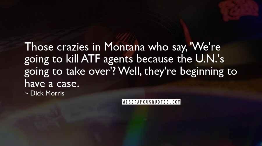 Dick Morris quotes: Those crazies in Montana who say, 'We're going to kill ATF agents because the U.N.'s going to take over'? Well, they're beginning to have a case.