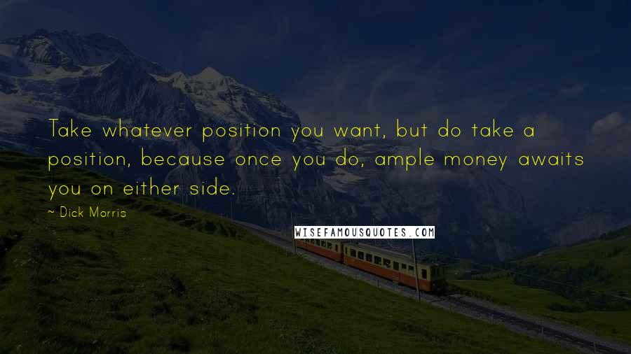 Dick Morris quotes: Take whatever position you want, but do take a position, because once you do, ample money awaits you on either side. Dick Morris quotes: Take whatever position you want, but do take a position, because once you do, ample money awaits you on either side.