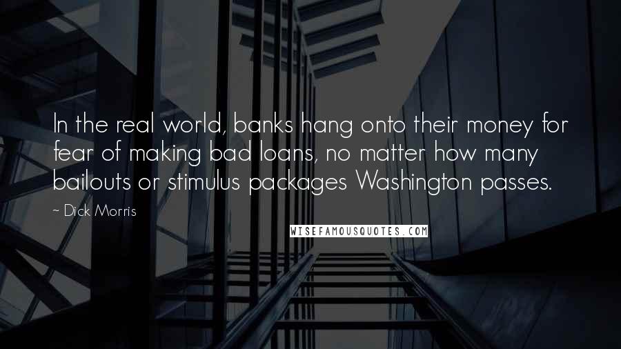Dick Morris quotes: In the real world, banks hang onto their money for fear of making bad loans, no matter how many bailouts or stimulus packages Washington passes. Dick Morris quotes: In the real world, banks hang onto their money for fear of making bad loans, no matter how many bailouts or stimulus packages Washington passes.
