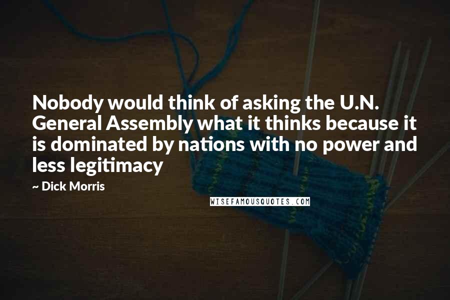 Dick Morris quotes: Nobody would think of asking the U.N. General Assembly what it thinks because it is dominated by nations with no power and less legitimacy