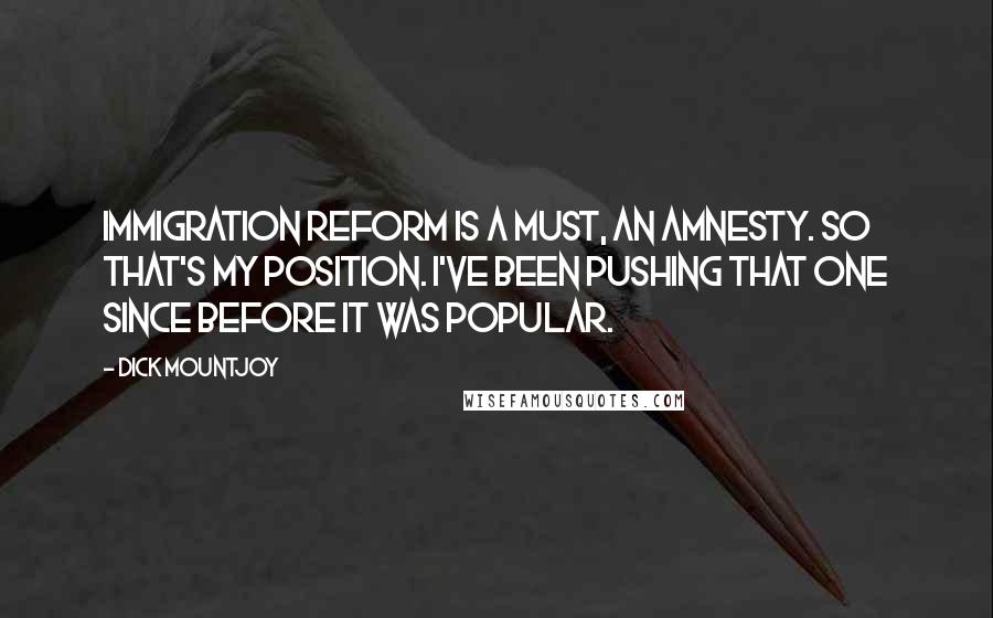 Dick Mountjoy quotes: Immigration reform is a must, an amnesty. So that's my position. I've been pushing that one since before it was popular. Dick Mountjoy quotes: Immigration reform is a must, an amnesty. So that's my position. I've been pushing that one since before it was popular.