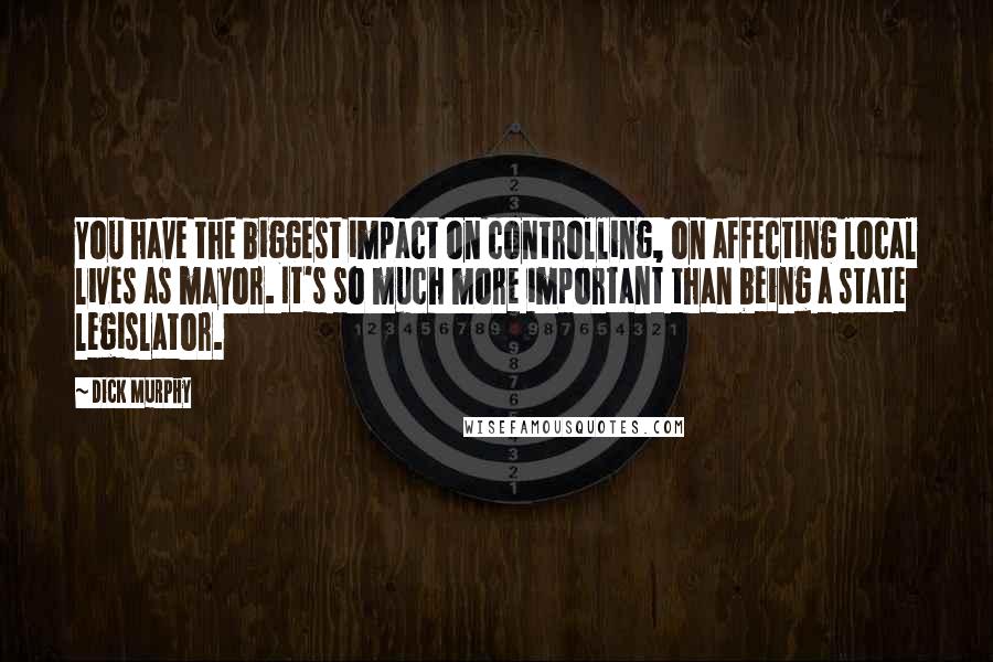 Dick Murphy quotes: You have the biggest impact on controlling, on affecting local lives as mayor. It's so much more important than being a state legislator. Dick Murphy quotes: You have the biggest impact on controlling, on affecting local lives as mayor. It's so much more important than being a state legislator.