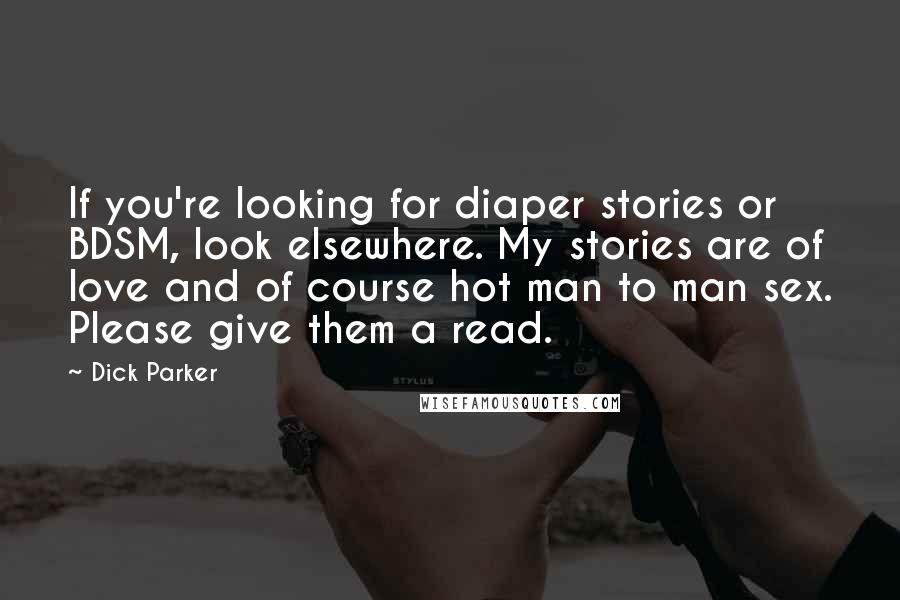 Dick Parker quotes: If you're looking for diaper stories or BDSM, look elsewhere. My stories are of love and of course hot man to man sex. Please give them a read. Dick Parker quotes: If you're looking for diaper stories or BDSM, look elsewhere. My stories are of love and of course hot man to man sex. Please give them a read.