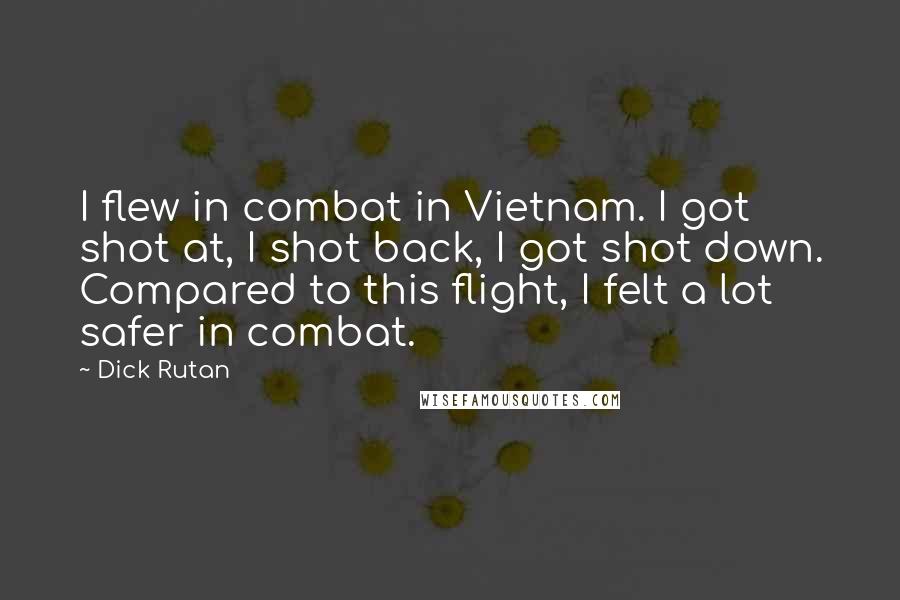 Dick Rutan quotes: I flew in combat in Vietnam. I got shot at, I shot back, I got shot down. Compared to this flight, I felt a lot safer in combat.