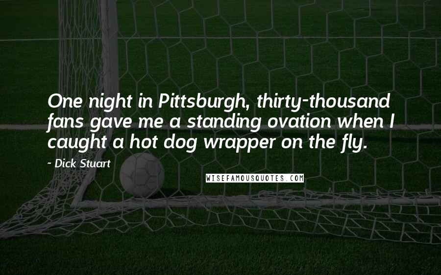 Dick Stuart quotes: One night in Pittsburgh, thirty-thousand fans gave me a standing ovation when I caught a hot dog wrapper on the fly. Dick Stuart quotes: One night in Pittsburgh, thirty-thousand fans gave me a standing ovation when I caught a hot dog wrapper on the fly.