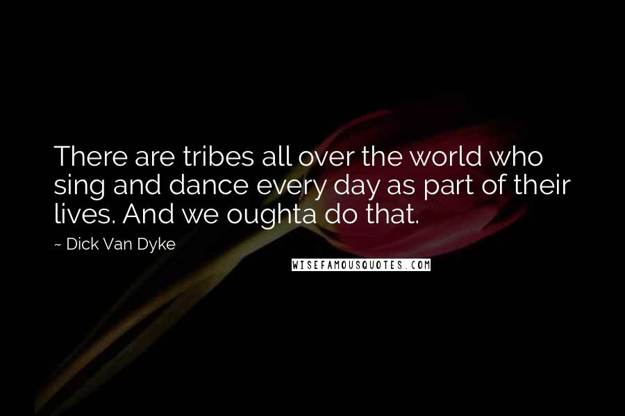 Dick Van Dyke quotes: There are tribes all over the world who sing and dance every day as part of their lives. And we oughta do that.